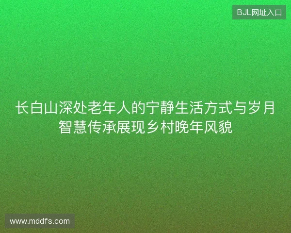 长白山深处老年人的宁静生活方式与岁月智慧传承展现乡村晚年风貌 长白山深处老年人的宁静生活方式与岁月智慧传承展现乡村晚年风貌