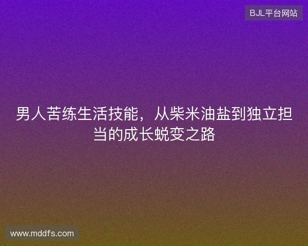 男人苦练生活技能,从柴米油盐到独立担当的成长蜕变之路 男人苦练生活技能,从柴米油盐到独立担当的成长蜕变之路